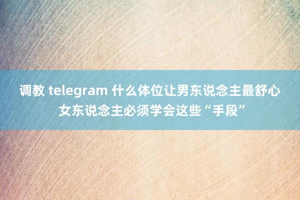 调教 telegram 什么体位让男东说念主最舒心 女东说念主必须学会这些“手段”