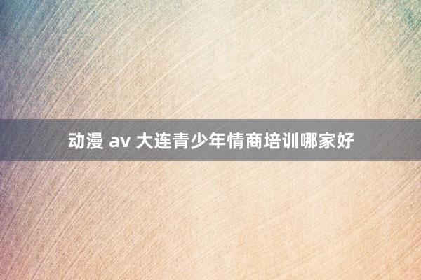 动漫 av 大连青少年情商培训哪家好