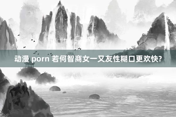 动漫 porn 若何智商女一又友性糊口更欢快?