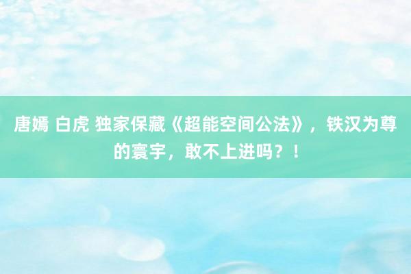 唐嫣 白虎 独家保藏《超能空间公法》，铁汉为尊的寰宇，敢不上进吗？！