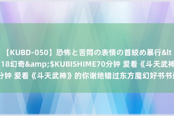 【KUBD-050】恐怖と苦悶の表情の首絞め暴行</a>2013-03-18幻奇&$KUBISHIME70分钟 爱看《斗天武神》的你谢绝错过东方魔幻好书书册，直呼真香