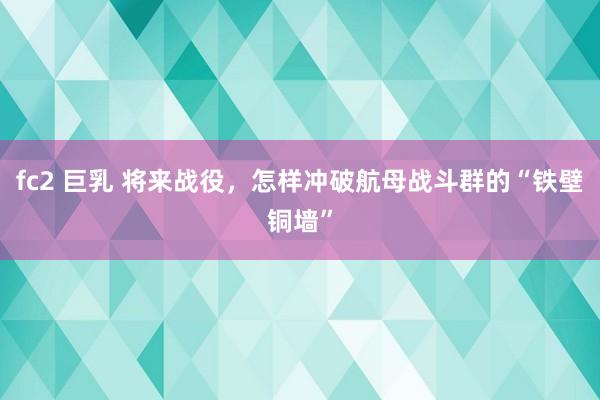 fc2 巨乳 将来战役，怎样冲破航母战斗群的“铁壁铜墙”