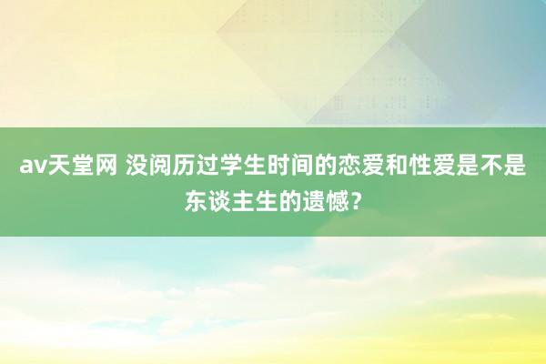 av天堂网 没阅历过学生时间的恋爱和性爱是不是东谈主生的遗憾？