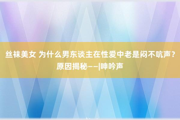 丝袜美女 为什么男东谈主在性爱中老是闷不吭声？原因揭秘——|呻吟声