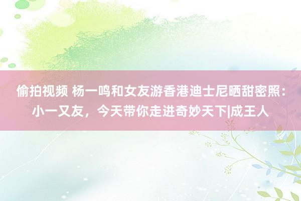 偷拍视频 杨一鸣和女友游香港迪士尼晒甜密照：小一又友，今天带你走进奇妙天下|成王人