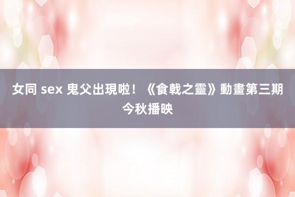 女同 sex 鬼父出現啦！《食戟之靈》動畫第三期今秋播映