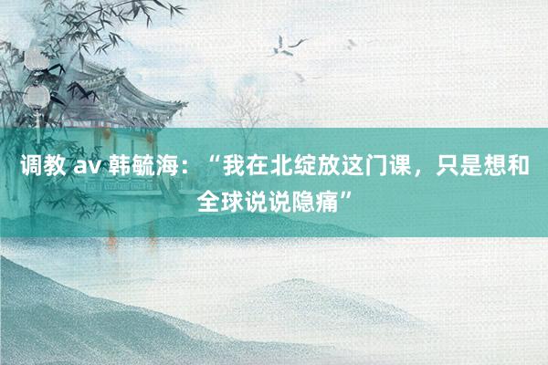 调教 av 韩毓海：“我在北绽放这门课，只是想和全球说说隐痛”