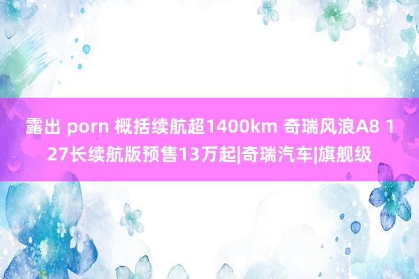 露出 porn 概括续航超1400km 奇瑞风浪A8 127长续航版预售13万起|奇瑞汽车|旗舰级