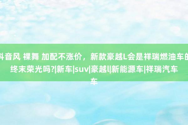 抖音风 裸舞 加配不涨价，新款豪越L会是祥瑞燃油车的终末荣光吗?|新车|suv|豪越l|新能源车|祥瑞汽车