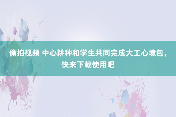 偷拍视频 中心耕种和学生共同完成大工心境包，快来下载使用吧