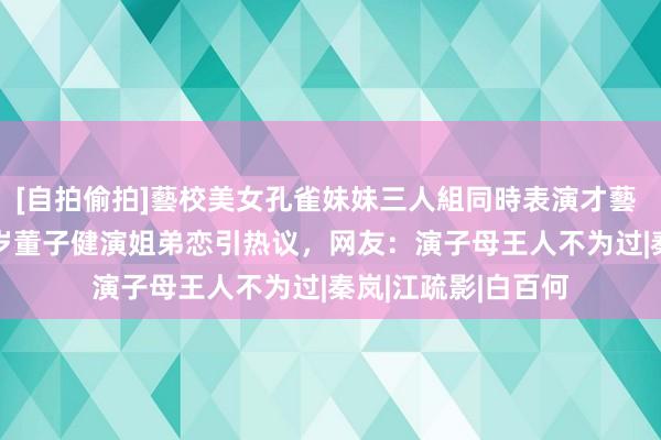 [自拍偷拍]藝校美女孔雀妹妹三人組同時表演才藝 41岁孙俪和小11岁董子健演姐弟恋引热议，网友：演子母王人不为过|秦岚|江疏影|白百何