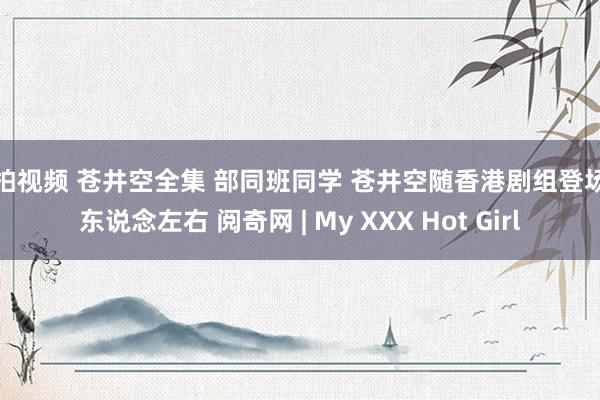 偷拍视频 苍井空全集 部同班同学 苍井空随香港剧组登场无东说念左右 阅奇网 | My XXX Hot Girl