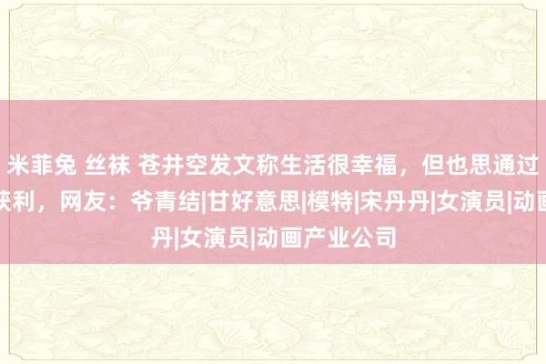 米菲兔 丝袜 苍井空发文称生活很幸福，但也思通过我方努力获利，网友：爷青结|甘好意思|模特|宋丹丹|女演员|动画产业公司