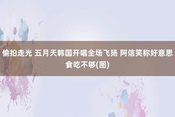 偷拍走光 五月天韩国开唱全场飞扬 阿信笑称好意思食吃不够(图)