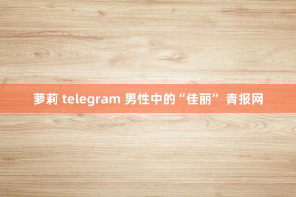 萝莉 telegram 男性中的“佳丽” 青报网