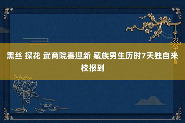 黑丝 探花 武商院喜迎新 藏族男生历时7天独自来校报到