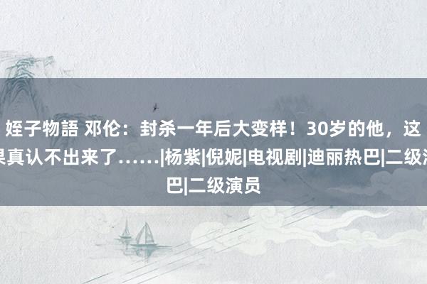 姪子物語 邓伦：封杀一年后大变样！30岁的他，这回果真认不出来了……|杨紫|倪妮|电视剧|迪丽热巴|二级演员