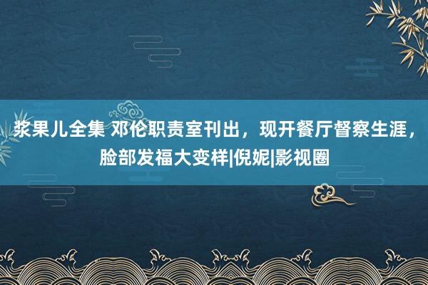 浆果儿全集 邓伦职责室刊出，现开餐厅督察生涯，脸部发福大变样|倪妮|影视圈