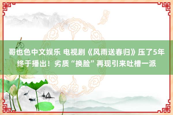 哥也色中文娱乐 电视剧《风雨送春归》压了5年终于播出！劣质“换脸”再现引来吐槽一派