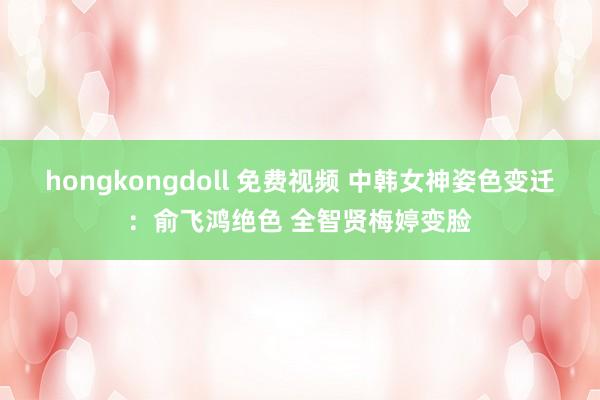 hongkongdoll 免费视频 中韩女神姿色变迁：俞飞鸿绝色 全智贤梅婷变脸