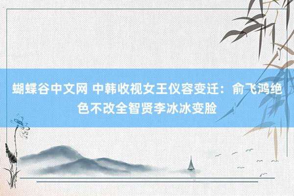 蝴蝶谷中文网 中韩收视女王仪容变迁：俞飞鸿绝色不改全智贤李冰冰变脸