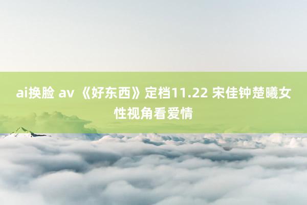 ai换脸 av 《好东西》定档11.22 宋佳钟楚曦女性视角看爱情