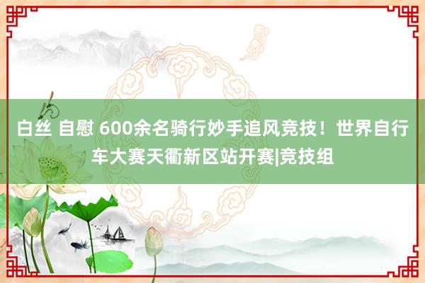 白丝 自慰 600余名骑行妙手追风竞技！世界自行车大赛天衢新区站开赛|竞技组