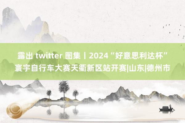 露出 twitter 图集丨2024“好意思利达杯”寰宇自行车大赛天衢新区站开赛|山东|德州市