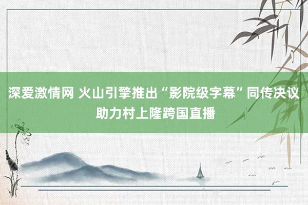 深爱激情网 火山引擎推出“影院级字幕”同传决议 助力村上隆跨国直播