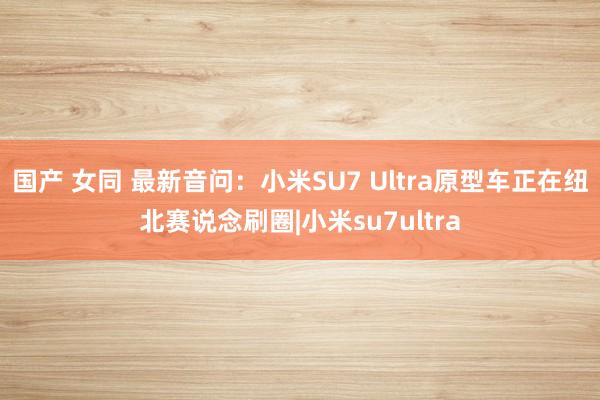 国产 女同 最新音问：小米SU7 Ultra原型车正在纽北赛说念刷圈|小米su7ultra