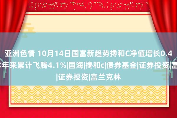 亚洲色情 10月14日国富新趋势搀和C净值增长0.42%，本年来累计飞腾4.1%|国海|搀和c|债券基金|证券投资|富兰克林