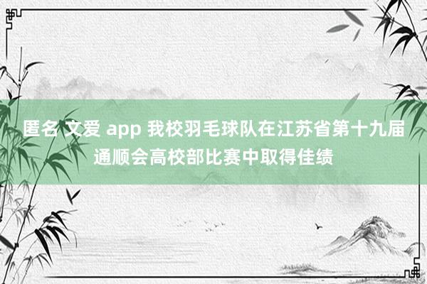 匿名 文爱 app 我校羽毛球队在江苏省第十九届通顺会高校部比赛中取得佳绩