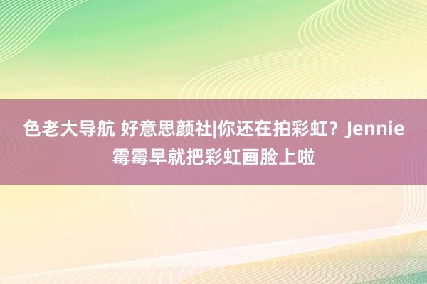 色老大导航 好意思颜社|你还在拍彩虹？Jennie霉霉早就把彩虹画脸上啦