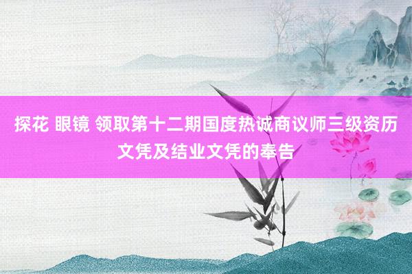 探花 眼镜 领取第十二期国度热诚商议师三级资历文凭及结业文凭的奉告