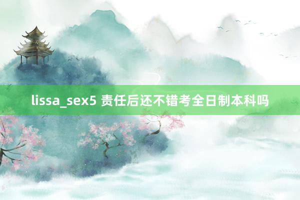 lissa_sex5 责任后还不错考全日制本科吗