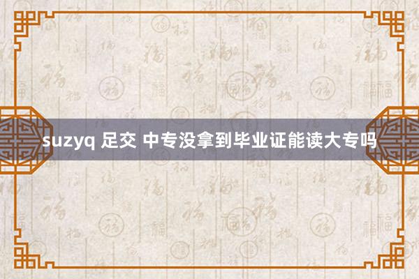 suzyq 足交 中专没拿到毕业证能读大专吗