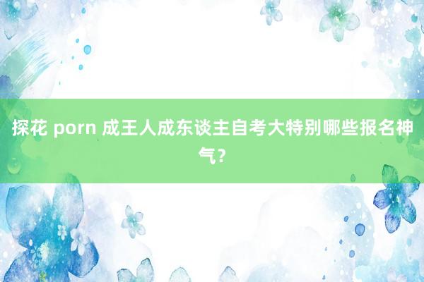 探花 porn 成王人成东谈主自考大特别哪些报名神气？