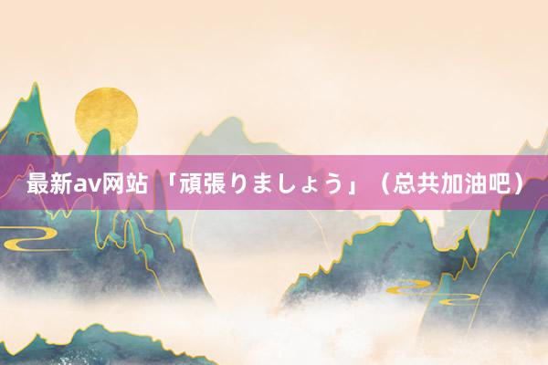 最新av网站 「頑張りましょう」（总共加油吧）