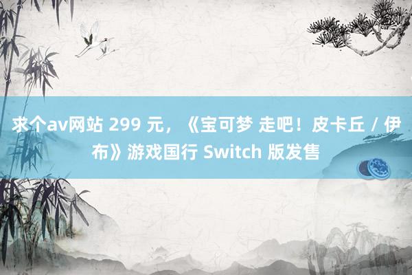 求个av网站 299 元，《宝可梦 走吧！皮卡丘 / 伊布》游戏国行 Switch 版发售