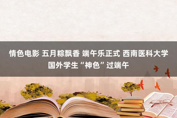 情色电影 五月粽飘香 端午乐正式 西南医科大学国外学生“神色”过端午