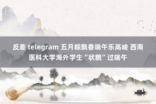 反差 telegram 五月粽飘香端午乐高峻 西南医科大学海外学生“状貌”过端午