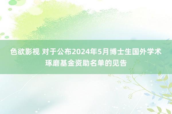 色欲影视 对于公布2024年5月博士生国外学术琢磨基金资助名单的见告