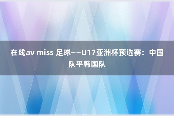 在线av miss 足球——U17亚洲杯预选赛：中国队平韩国队