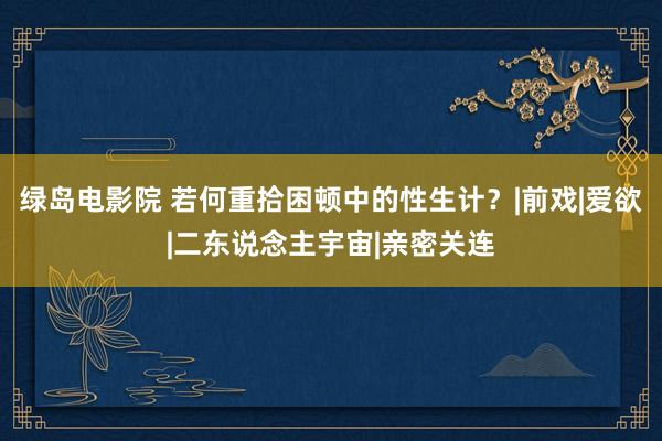 绿岛电影院 若何重拾困顿中的性生计？|前戏|爱欲|二东说念主宇宙|亲密关连