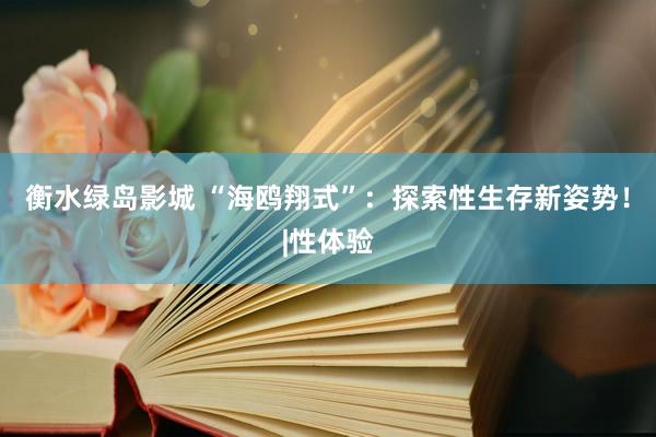 衡水绿岛影城 “海鸥翔式”：探索性生存新姿势！|性体验