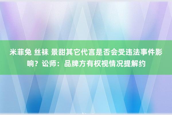 米菲兔 丝袜 景甜其它代言是否会受违法事件影响？讼师：品牌方有权视情况提解约