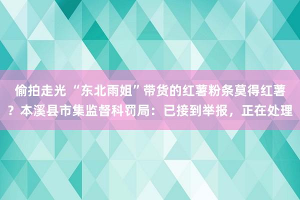 偷拍走光 “东北雨姐”带货的红薯粉条莫得红薯？本溪县市集监督科罚局：已接到举报，正在处理