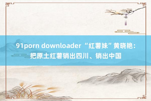 91porn downloader “红薯妹”黄晓艳：把原土红薯销出四川、销出中国