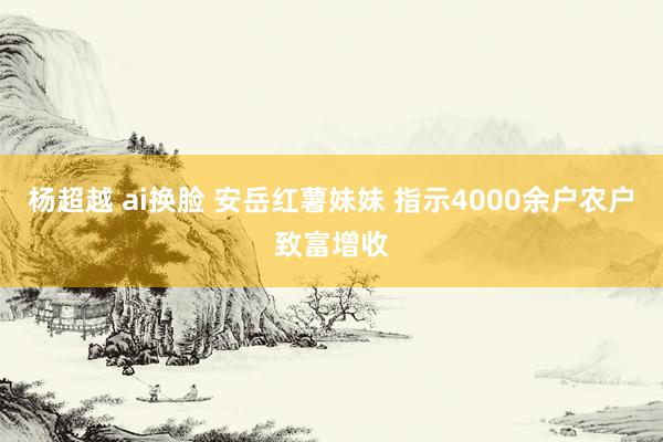 杨超越 ai换脸 安岳红薯妹妹 指示4000余户农户致富增收