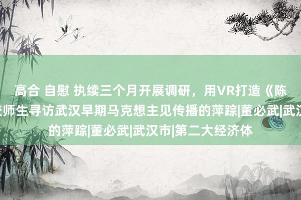 高合 自慰 执续三个月开展调研，用VR打造《陈潭秋故园》，高校师生寻访武汉早期马克想主见传播的萍踪|董必武|武汉市|第二大经济体